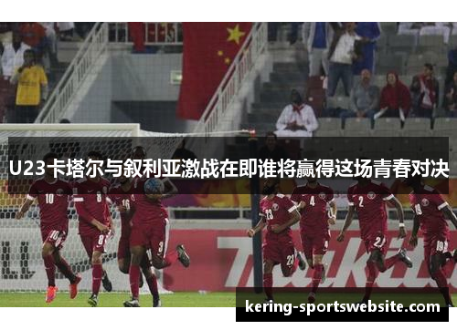U23卡塔尔与叙利亚激战在即谁将赢得这场青春对决